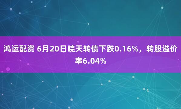 鸿运配资 6月20日皖天转债下跌0.16%，转股溢价率6.04%
