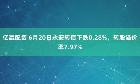 亿赢配资 6月20日永安转债下跌0.28%，转股溢价率7.97%