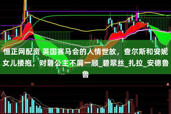 恒正网配资 英国赛马会的人情世故，查尔斯和安妮女儿搂抱，对碧公主不屑一顾_碧翠丝_扎拉_安德鲁