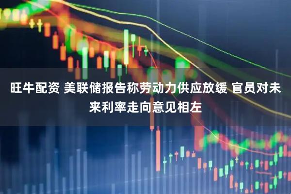旺牛配资 美联储报告称劳动力供应放缓 官员对未来利率走向意见相左