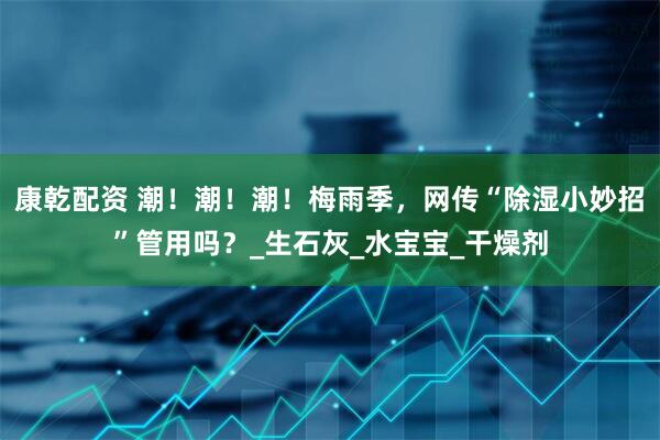 康乾配资 潮！潮！潮！梅雨季，网传“除湿小妙招”管用吗？_生石灰_水宝宝_干燥剂