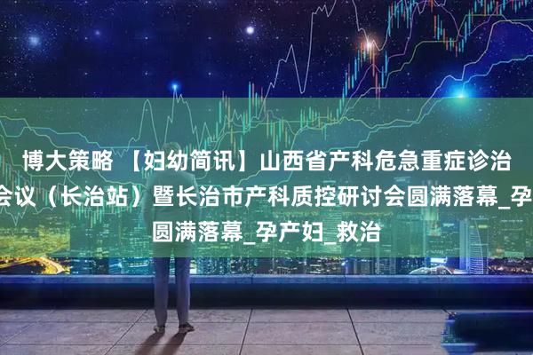博大策略 【妇幼简讯】山西省产科危急重症诊治学术培训会议（长治站）暨长治市产科质控研讨会圆满落幕_孕产妇_救治