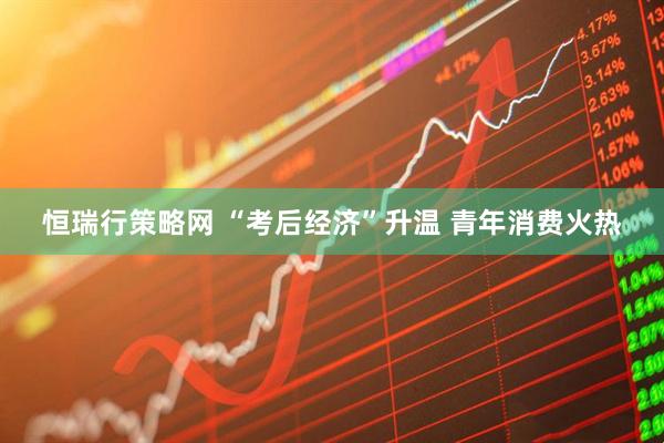 恒瑞行策略网 “考后经济”升温 青年消费火热