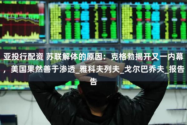 亚投行配资 苏联解体的原因：克格勃揭开又一内幕，美国果然善于渗透_雅科夫列夫_戈尔巴乔夫_报告
