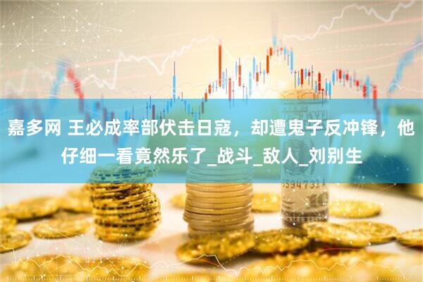 嘉多网 王必成率部伏击日寇，却遭鬼子反冲锋，他仔细一看竟然乐了_战斗_敌人_刘别生