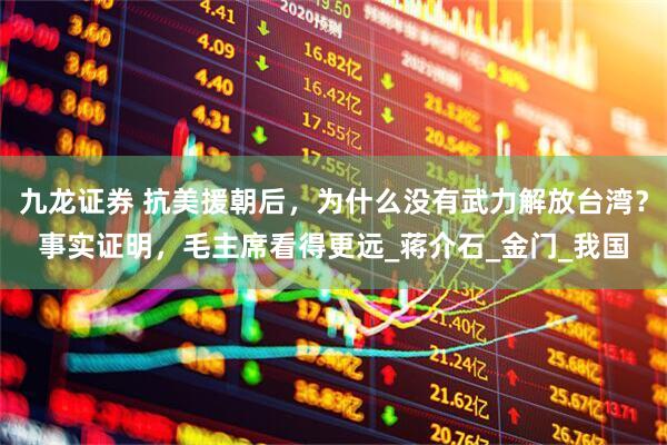 九龙证券 抗美援朝后，为什么没有武力解放台湾？事实证明，毛主席看得更远_蒋介石_金门_我国