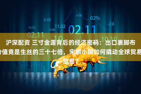 沪深配资 三寸金莲背后的经济密码：出口裹脚布价值竟是生丝的三十七倍，宋朝小脚如何撬动全球贸易？