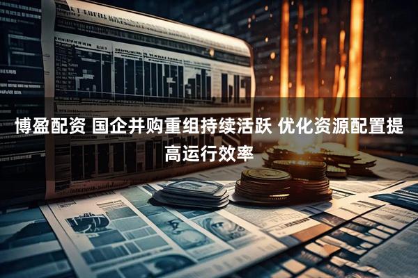 博盈配资 国企并购重组持续活跃 优化资源配置提高运行效率