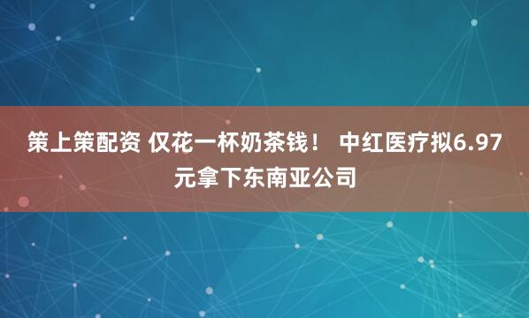 策上策配资 仅花一杯奶茶钱！ 中红医疗拟6.97元拿下东南亚公司