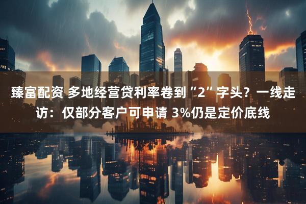 臻富配资 多地经营贷利率卷到“2”字头？一线走访：仅部分客户可申请 3%仍是定价底线