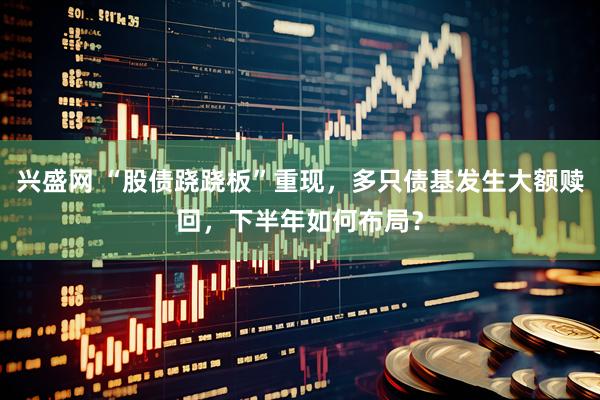 兴盛网 “股债跷跷板”重现，多只债基发生大额赎回，下半年如何布局？