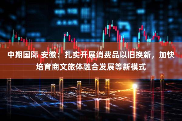 中期国际 安徽：扎实开展消费品以旧换新，加快培育商文旅体融合发展等新模式