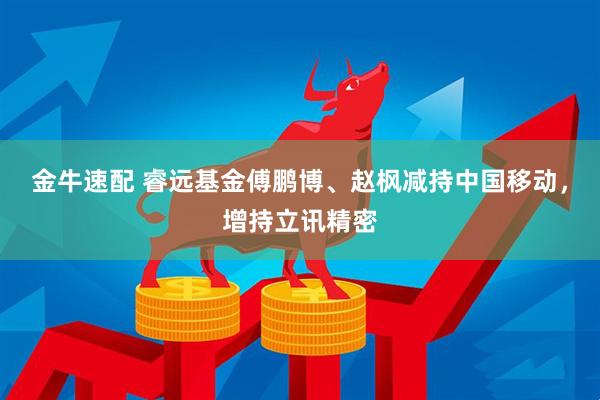 金牛速配 睿远基金傅鹏博、赵枫减持中国移动，增持立讯精密