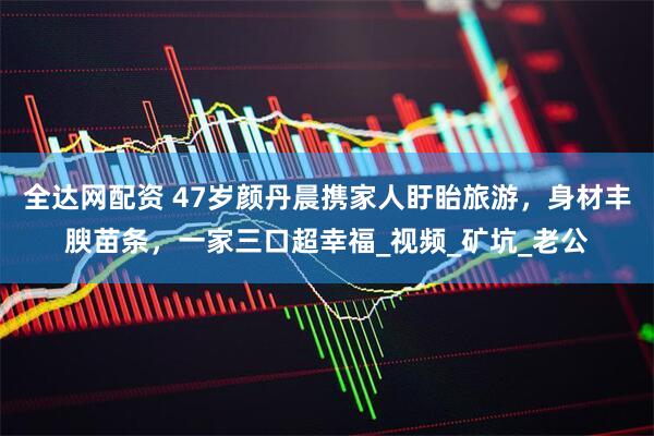全达网配资 47岁颜丹晨携家人盱眙旅游，身材丰腴苗条，一家三口超幸福_视频_矿坑_老公