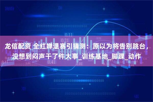 龙信配资 全红婵退赛引猜测：原以为将告别跳台，没想到闷声干了件大事_训练基地_脚踝_动作