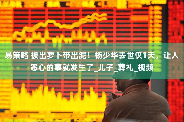 易策略 拔出萝卜带出泥！杨少华去世仅1天，让人恶心的事就发生了_儿子_葬礼_视频