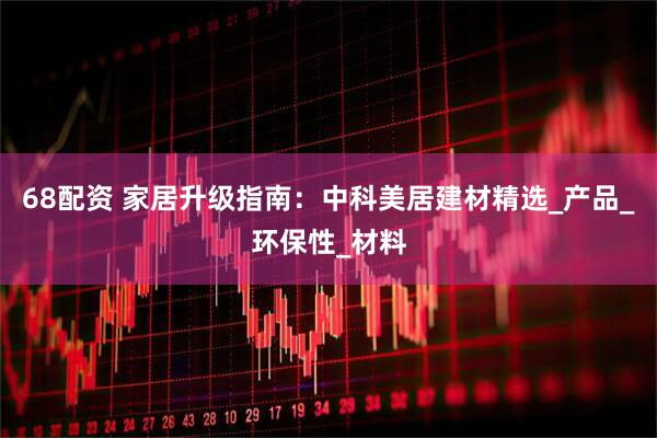 68配资 家居升级指南：中科美居建材精选_产品_环保性_材料