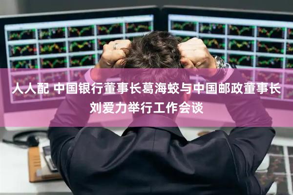 人人配 中国银行董事长葛海蛟与中国邮政董事长刘爱力举行工作会谈