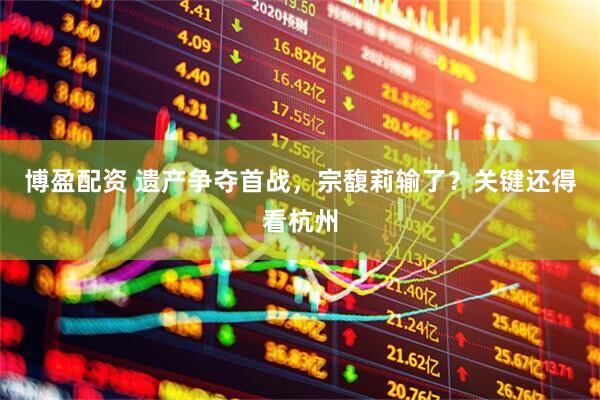 博盈配资 遗产争夺首战，宗馥莉输了？关键还得看杭州