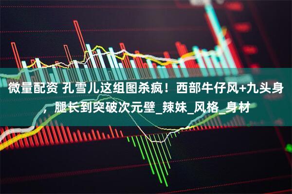 微量配资 孔雪儿这组图杀疯！西部牛仔风+九头身，腿长到突破次元壁_辣妹_风格_身材