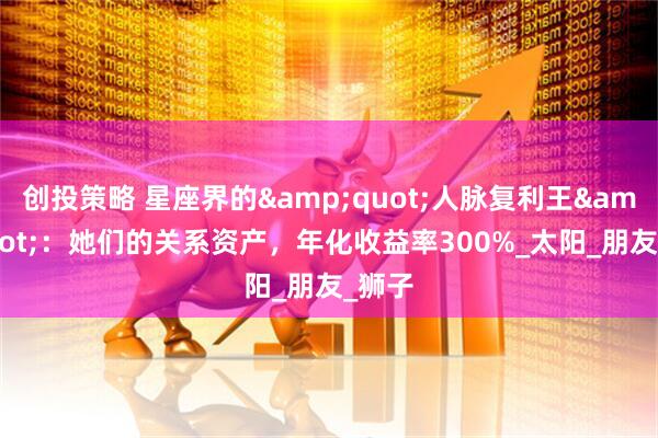 创投策略 星座界的&quot;人脉复利王&quot;：她们的关系资产，年化收益率300%_太阳_朋友_狮子