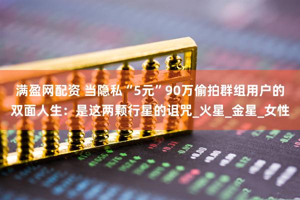 满盈网配资 当隐私“5元”90万偷拍群组用户的双面人生：是这两颗行星的诅咒_火星_金星_女性