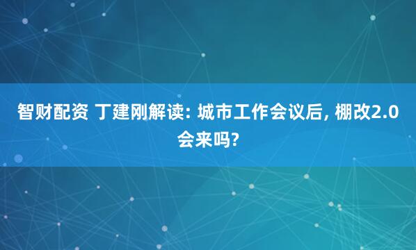 智财配资 丁建刚解读: 城市工作会议后, 棚改2.0会来吗?