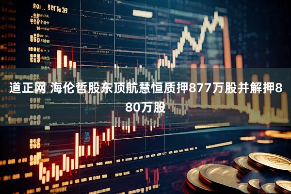道正网 海伦哲股东顶航慧恒质押877万股并解押880万股