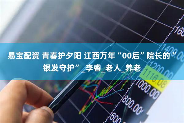 易宝配资 青春护夕阳 江西万年“00后”院长的“银发守护”_李睿_老人_养老