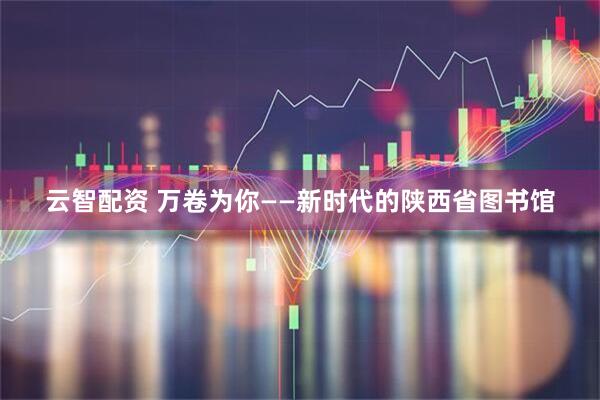 云智配资 万卷为你——新时代的陕西省图书馆