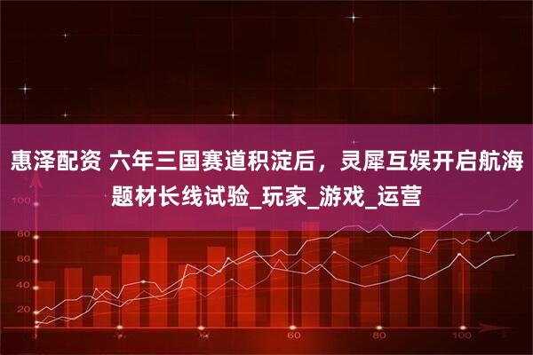 惠泽配资 六年三国赛道积淀后,灵犀互娱开启航海题材长线试验_玩家_游戏_运营