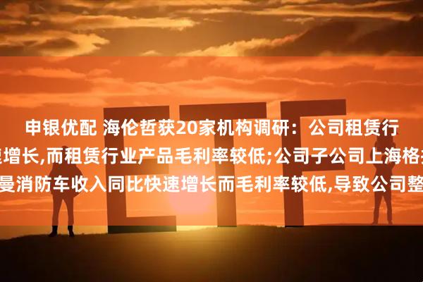 申银优配 海伦哲获20家机构调研：公司租赁行业高空作业车产品快速增长,而租赁行业产品毛利率较低;公司子公司上海格拉曼消防车收入同比快速增长而毛利率较低,导致公司整体毛利率下降（附调研问答）