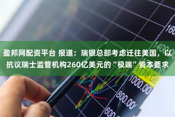 盈邦网配资平台 报道：瑞银总部考虑迁往美国，以抗议瑞士监管机构260亿美元的“极端”资本要求