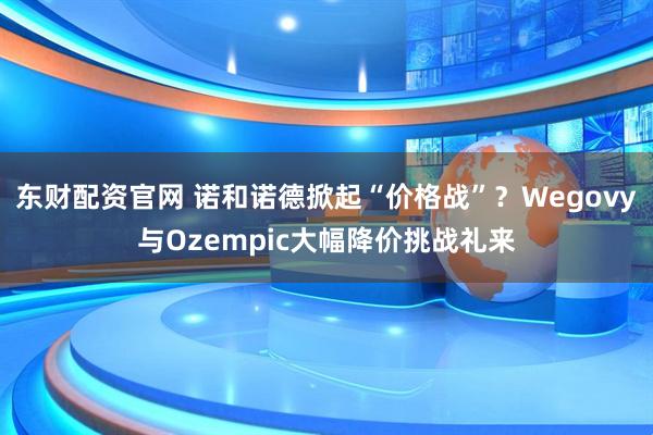 东财配资官网 诺和诺德掀起“价格战”？Wegovy与Ozempic大幅降价挑战礼来