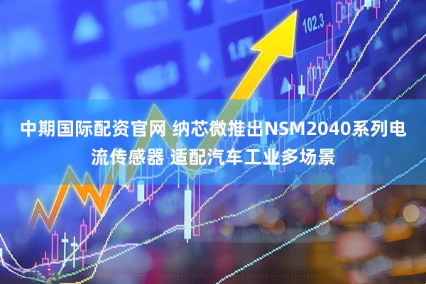 中期国际配资官网 纳芯微推出NSM2040系列电流传感器 适配汽车工业多场景