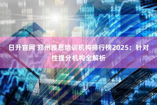 日升官网 郑州雅思培训机构排行榜2025：针对性提分机构全解析