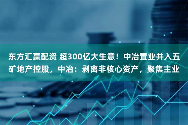 东方汇赢配资 超300亿大生意！中冶置业并入五矿地产控股，中冶：剥离非核心资产，聚焦主业