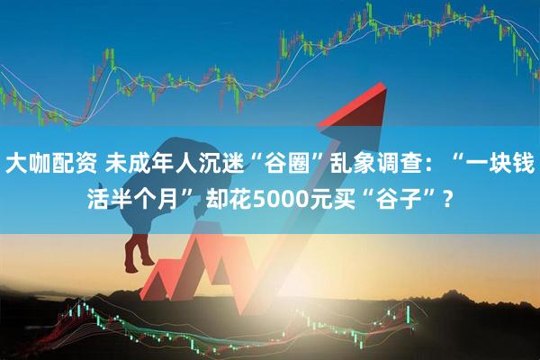 大咖配资 未成年人沉迷“谷圈”乱象调查：“一块钱活半个月” 却花5000元买“谷子”？
