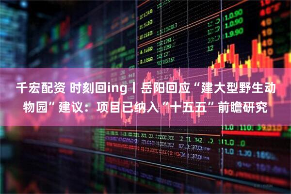 千宏配资 时刻回ing丨岳阳回应“建大型野生动物园”建议：项目已纳入“十五五”前瞻研究