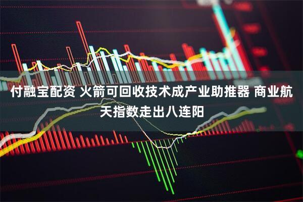 付融宝配资 火箭可回收技术成产业助推器 商业航天指数走出八连阳