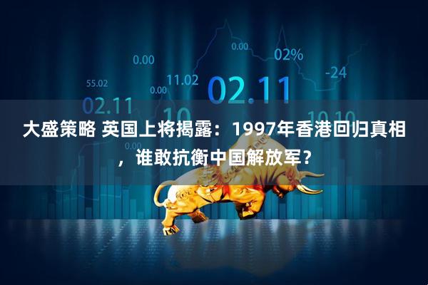 大盛策略 英国上将揭露：1997年香港回归真相，谁敢抗衡中国解放军？