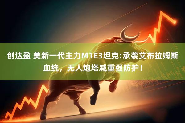 创达盈 美新一代主力M1E3坦克:承袭艾布拉姆斯血统，无人炮塔减重强防护！