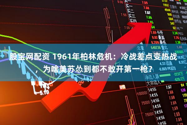 股宝网配资 1961年柏林危机：冷战差点变热战，为啥美苏怂到都不敢开第一枪？